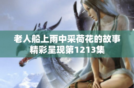 老人船上雨中采荷花的故事精彩呈现第1213集