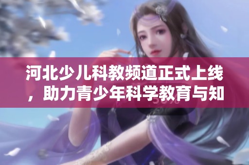 河北少儿科教频道正式上线，助力青少年科学教育与知识普及