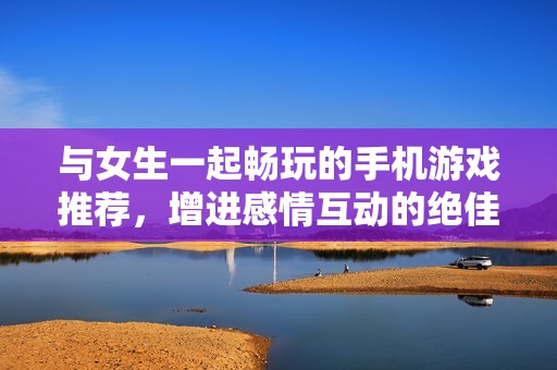 与女生一起畅玩的手机游戏推荐，增进感情互动的绝佳选择