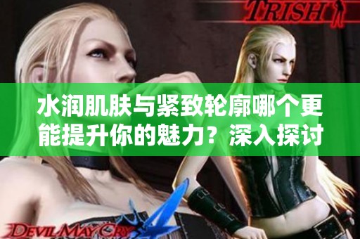 水润肌肤与紧致轮廓哪个更能提升你的魅力？深入探讨二者的重要性与选择。