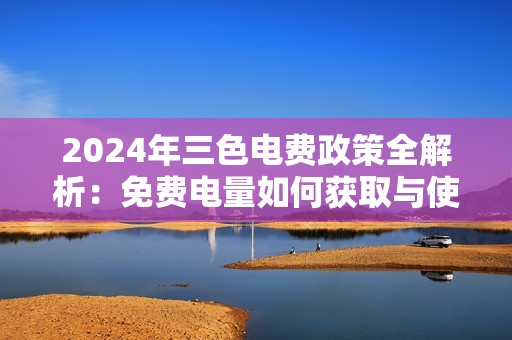 2024年三色电费政策全解析：免费电量如何获取与使用