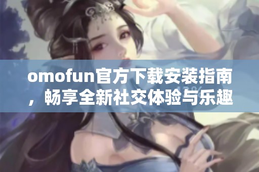 omofun官方下载安装指南，畅享全新社交体验与乐趣