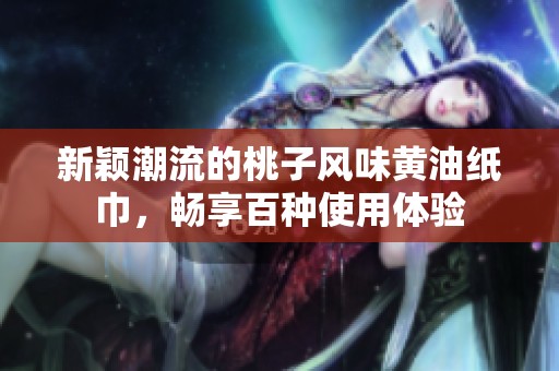 新颖潮流的桃子风味黄油纸巾，畅享百种使用体验