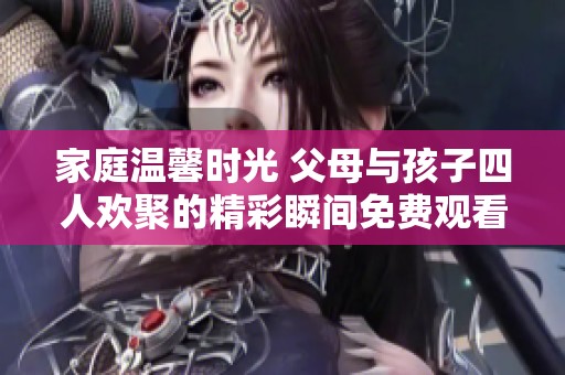 家庭温馨时光 父母与孩子四人欢聚的精彩瞬间免费观看