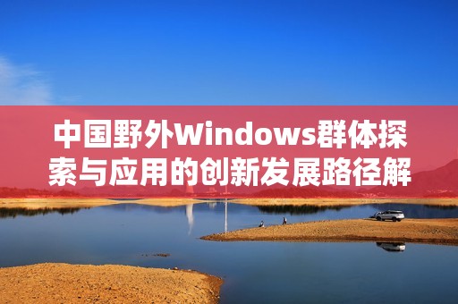 中国野外Windows群体探索与应用的创新发展路径解析