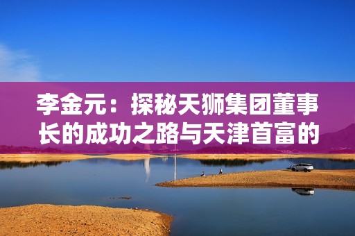 李金元：探秘天狮集团董事长的成功之路与天津首富的商业传奇