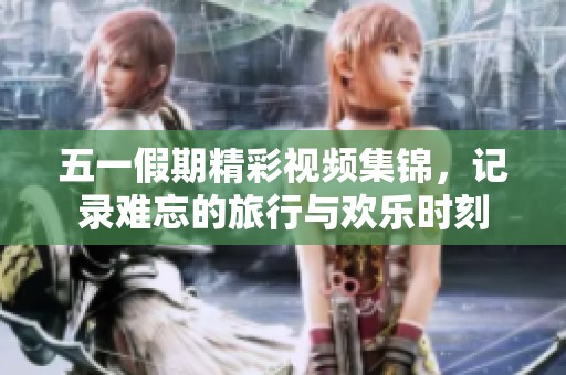 五一假期精彩视频集锦，记录难忘的旅行与欢乐时刻