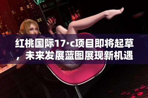 红桃国际17·c项目即将起草，未来发展蓝图展现新机遇