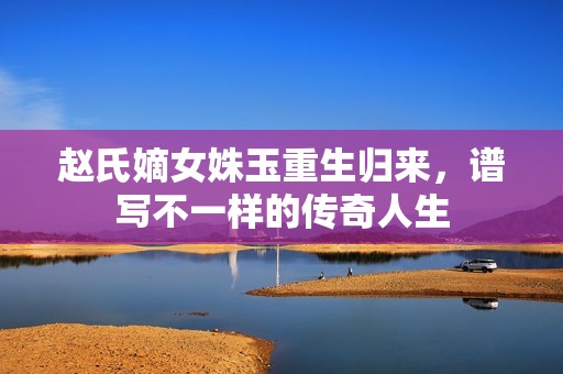 赵氏嫡女姝玉重生归来，谱写不一样的传奇人生