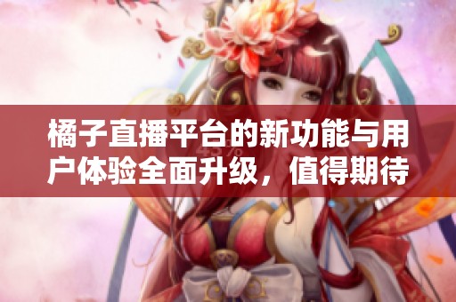 橘子直播平台的新功能与用户体验全面升级，值得期待