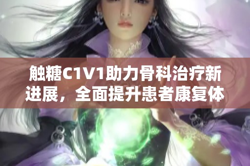 触糖C1V1助力骨科治疗新进展，全面提升患者康复体验