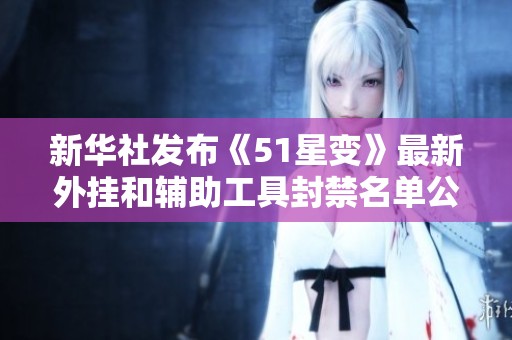 新华社发布《51星变》最新外挂和辅助工具封禁名单公告，维持游戏公平性