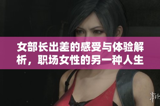 女部长出差的感受与体验解析，职场女性的另一种人生故事