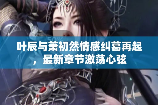 叶辰与萧初然情感纠葛再起，最新章节激荡心弦