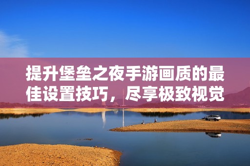 提升堡垒之夜手游画质的最佳设置技巧，尽享极致视觉效果与竞技表现