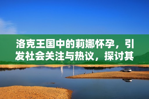 洛克王国中的莉娜怀孕，引发社会关注与热议，探讨其背后的故事与影响
