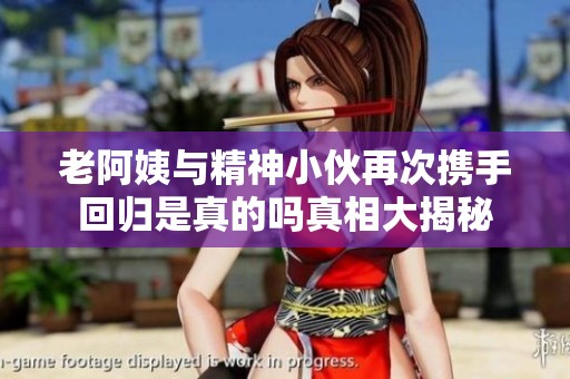 老阿姨与精神小伙再次携手回归是真的吗真相大揭秘