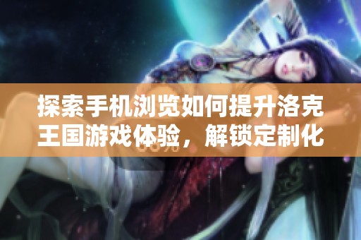 探索手机浏览如何提升洛克王国游戏体验，解锁定制化的浏览器功能与乐趣