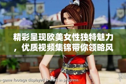 精彩呈现欧美女性独特魅力，优质视频集锦带你领略风采