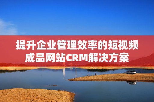 提升企业管理效率的短视频成品网站CRM解决方案