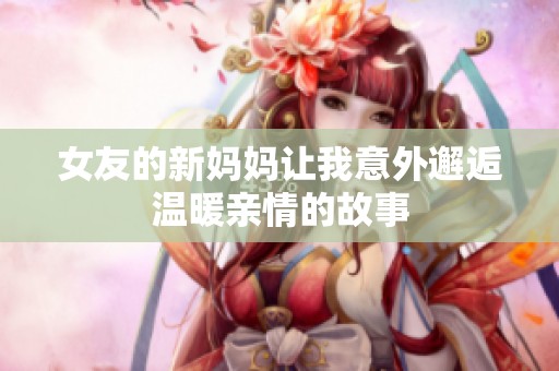 女友的新妈妈让我意外邂逅温暖亲情的故事