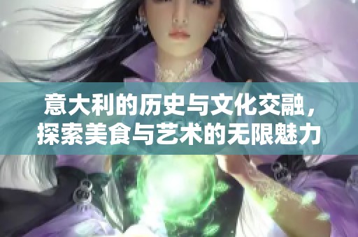 意大利的历史与文化交融，探索美食与艺术的无限魅力
