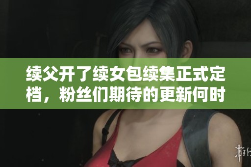 续父开了续女包续集正式定档，粉丝们期待的更新何时上线