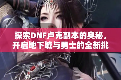 探索DNF卢克副本的奥秘，开启地下城与勇士的全新挑战之旅和策略解析