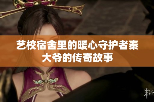 艺校宿舍里的暖心守护者秦大爷的传奇故事