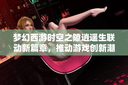 梦幻西游时空之隙逍遥生联动新篇章，推动游戏创新潮流与新风尚的探索之旅