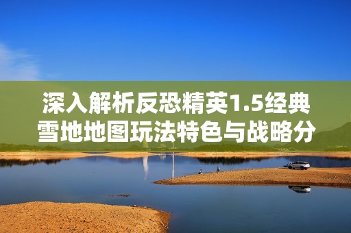 深入解析反恐精英1.5经典雪地地图玩法特色与战略分析，让你更好掌握游戏技巧