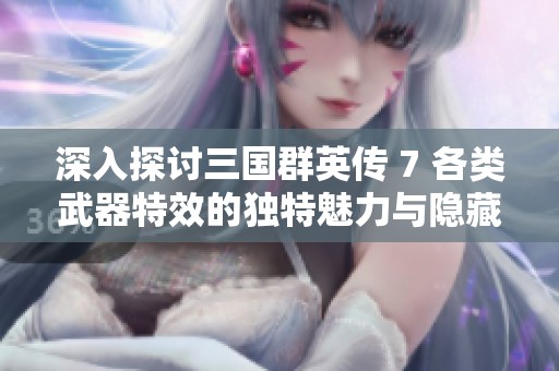深入探讨三国群英传 7 各类武器特效的独特魅力与隐藏奥秘分析