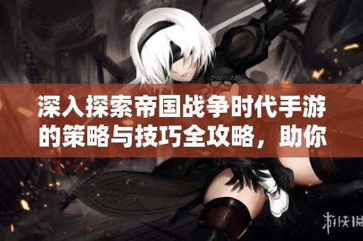 深入探索帝国战争时代手游的策略与技巧全攻略，助你在战斗中制胜！