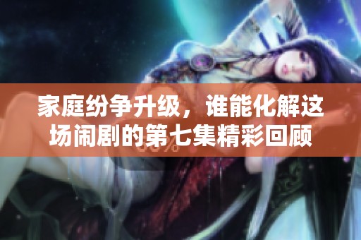 家庭纷争升级，谁能化解这场闹剧的第七集精彩回顾