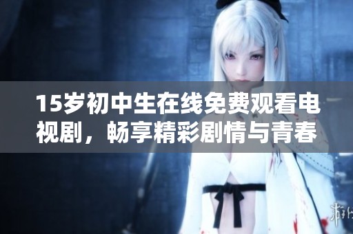 15岁初中生在线免费观看电视剧，畅享精彩剧情与青春回忆