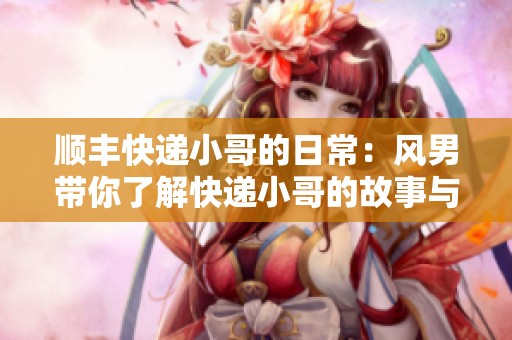 顺丰快递小哥的日常：风男带你了解快递小哥的故事与挑战