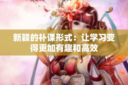 新颖的补课形式：让学习变得更加有趣和高效