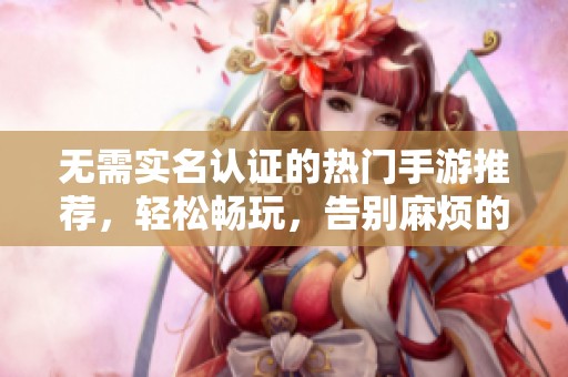 无需实名认证的热门手游推荐，轻松畅玩，告别麻烦的验证流程