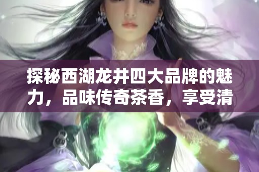 探秘西湖龙井四大品牌的魅力，品味传奇茶香，享受清新时光的茶饮体验