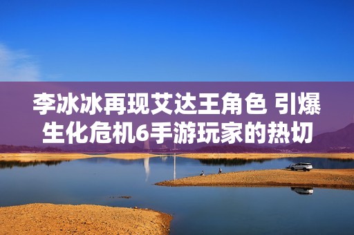 李冰冰再现艾达王角色 引爆生化危机6手游玩家的热切期待与关注