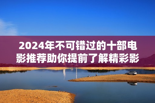2024年不可错过的十部电影推荐助你提前了解精彩影坛动态