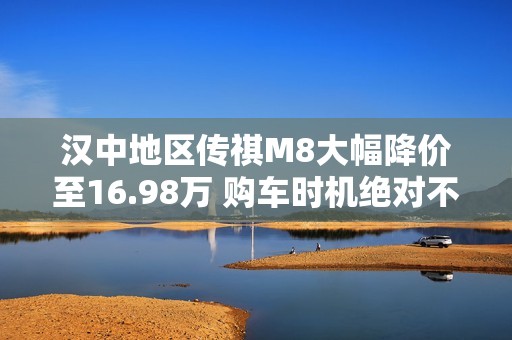 汉中地区传祺M8大幅降价至16.98万 购车时机绝对不容错过