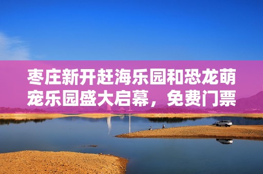枣庄新开赶海乐园和恐龙萌宠乐园盛大启幕，免费门票限时发放活动来袭！