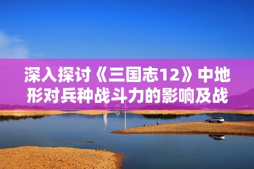 深入探讨《三国志12》中地形对兵种战斗力的影响及战略应用分析