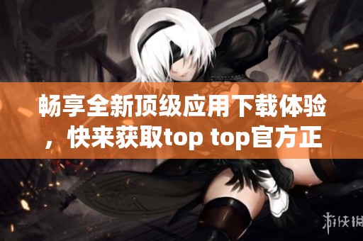 畅享全新顶级应用下载体验，快来获取top top官方正版吧