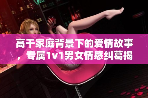 高干家庭背景下的爱情故事，专属1v1男女情感纠葛揭秘
