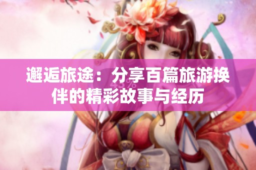 邂逅旅途：分享百篇旅游换伴的精彩故事与经历