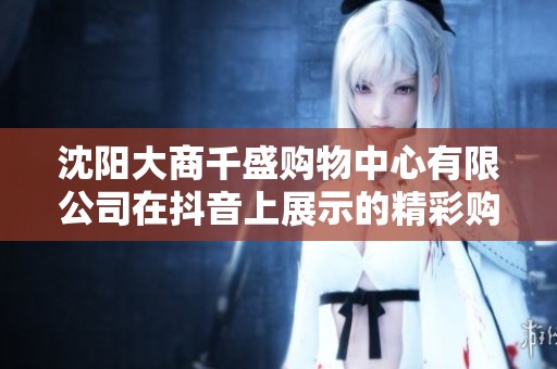 沈阳大商千盛购物中心有限公司在抖音上展示的精彩购物体验与活动精彩纷呈