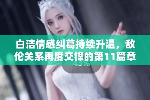 白洁情感纠葛持续升温，敌伦关系再度交锋的第11篇章