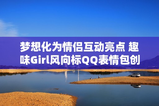 梦想化为情侣互动亮点 趣味Girl风向标QQ表情包创意大放异彩